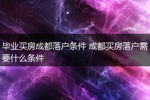 毕业买房成都落户条件 成都买房落户需要什么条件