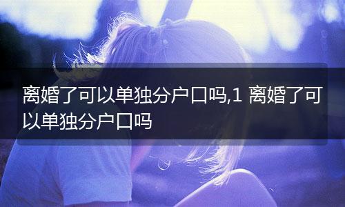 离婚了可以单独分户口吗,1 离婚了可以单独分户口吗