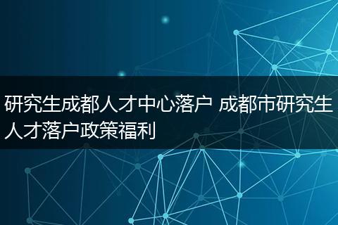研究生成都人才中心落户 成都市研究生人才落户政策福利