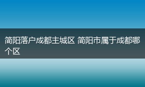 简阳落户成都主城区 简阳市属于成都哪个区