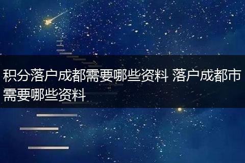 积分落户成都需要哪些资料 落户成都市需要哪些资料