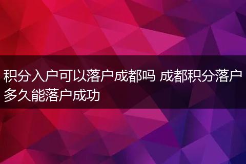积分入户可以落户成都吗 成都积分落户多久能落户成功