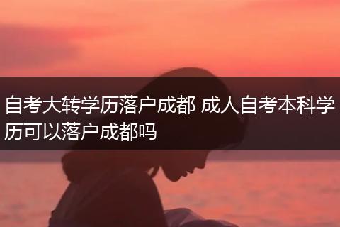 自考大转学历落户成都 成人自考本科学历可以落户成都吗