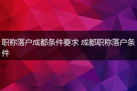 职称落户成都条件要求 成都职称落户条件