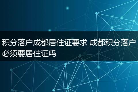 积分落户成都居住证要求 成都积分落户必须要居住证吗
