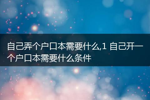 自己弄个户口本需要什么,1 自己开一个户口本需要什么条件