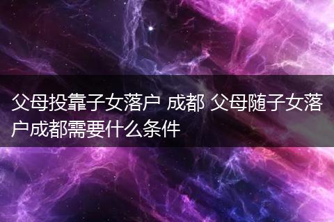 父母投靠子女落户 成都 父母随子女落户成都需要什么条件
