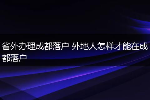 省外办理成都落户 外地人怎样才能在成都落户