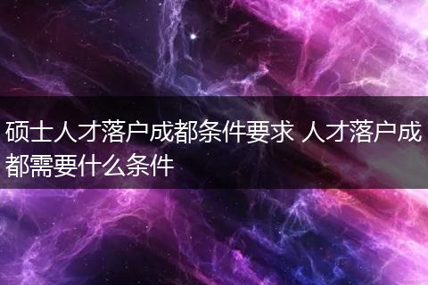 硕士人才落户成都条件要求 人才落户成都需要什么条件