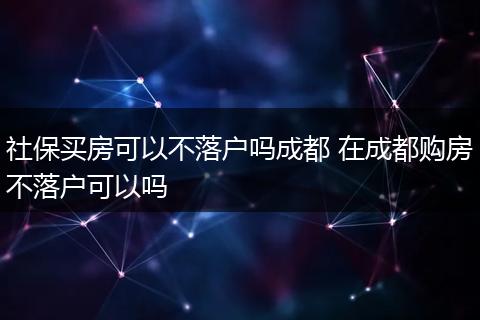 社保买房可以不落户吗成都 在成都购房不落户可以吗