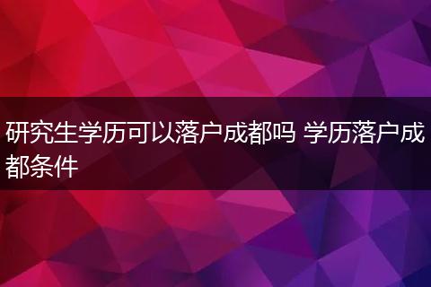 研究生学历可以落户成都吗 学历落户成都条件