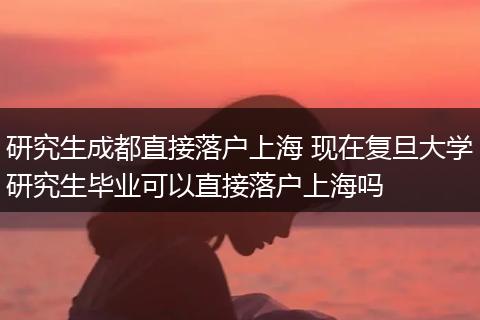 研究生成都直接落户上海 现在复旦大学研究生毕业可以直接落户上海吗