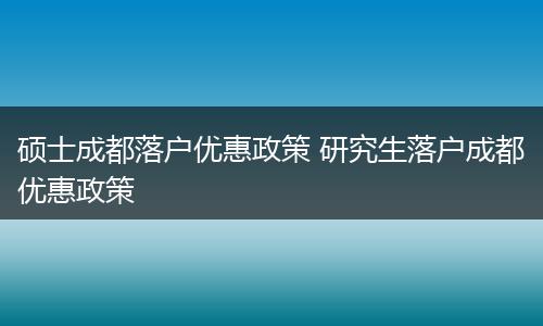 硕士成都落户优惠政策 研究生落户成都优惠政策