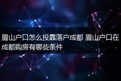 眉山户口怎么投靠落户成都 眉山户口在成都购房有哪些条件