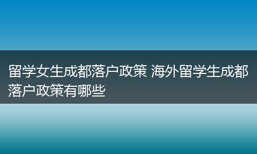 留学女生成都落户政策 海外留学生成都落户政策有哪些