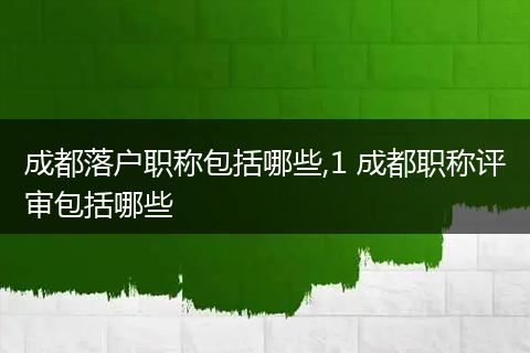 成都落户职称包括哪些,1 成都职称评审包括哪些