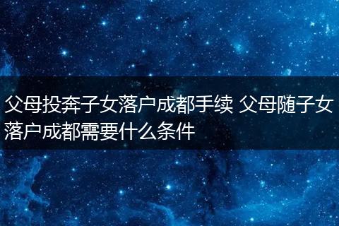 父母投奔子女落户成都手续 父母随子女落户成都需要什么条件