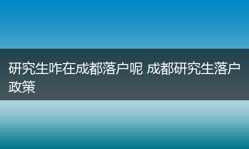 研究生咋在成都落户呢 成都研究生落户政策