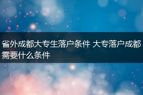 省外成都大专生落户条件 大专落户成都需要什么条件