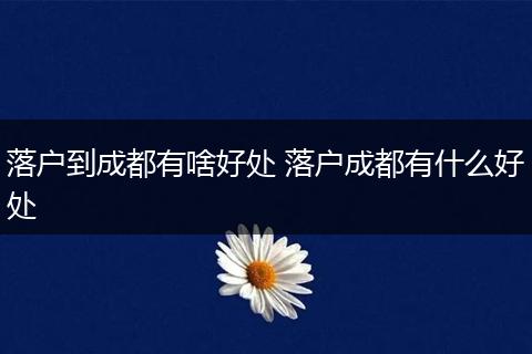 落户到成都有啥好处 落户成都有什么好处