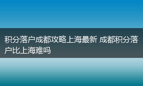积分落户成都攻略上海最新 成都积分落户比上海难吗
