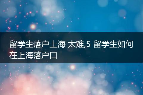留学生落户上海 太难,5 留学生如何在上海落户口
