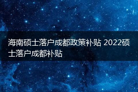 海南硕士落户成都政策补贴 2022硕士落户成都补贴