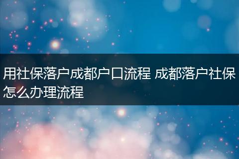 用社保落户成都户口流程 成都落户社保怎么办理流程