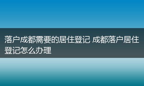 落户成都需要的居住登记 成都落户居住登记怎么办理