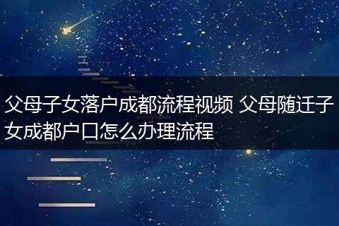 父母子女落户成都流程视频 父母随迁子女成都户口怎么办理流程