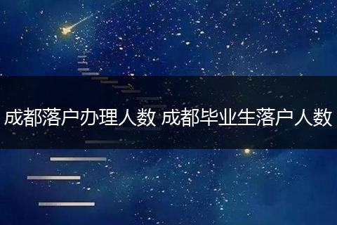 成都落户办理人数 成都毕业生落户人数