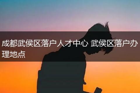 成都武侯区落户人才中心 武侯区落户办理地点