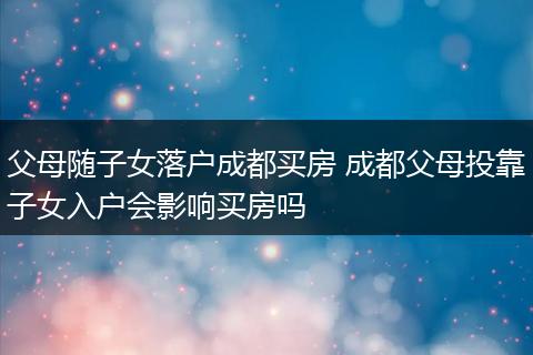 父母随子女落户成都买房 成都父母投靠子女入户会影响买房吗