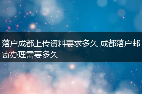 落户成都上传资料要求多久 成都落户邮寄办理需要多久