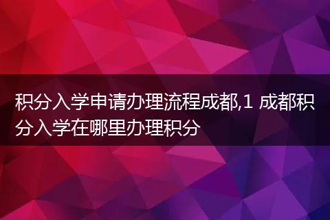 积分入学申请办理流程成都,1 成都积分入学在哪里办理积分