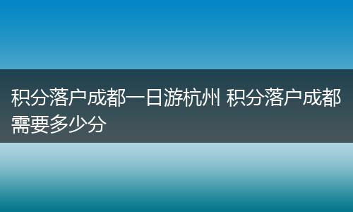 积分落户成都一日游杭州 积分落户成都需要多少分