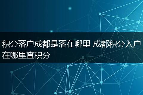 积分落户成都是落在哪里 成都积分入户在哪里查积分