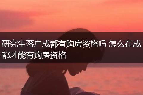 研究生落户成都有购房资格吗 怎么在成都才能有购房资格