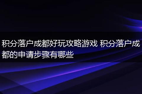 积分落户成都好玩攻略游戏 积分落户成都的申请步骤有哪些