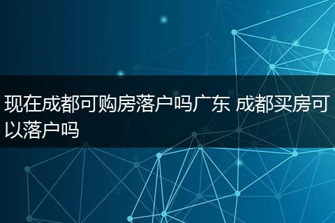 现在成都可购房落户吗广东 成都买房可以落户吗