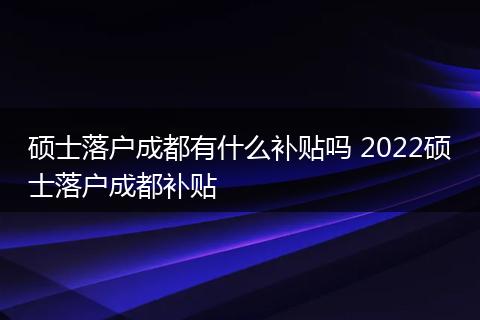 硕士落户成都有什么补贴吗 2022硕士落户成都补贴