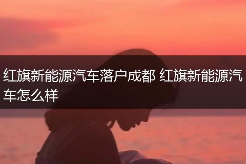 红旗新能源汽车落户成都 红旗新能源汽车怎么样