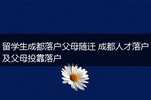 留学生成都落户父母随迁 成都人才落户及父母投靠落户