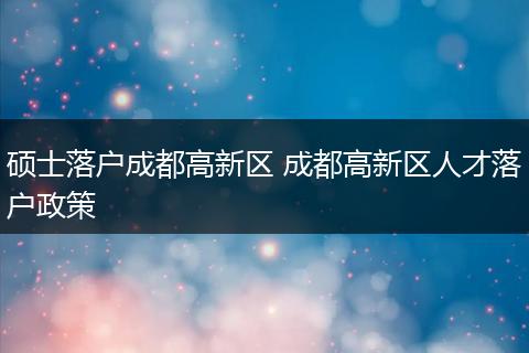 硕士落户成都高新区 成都高新区人才落户政策