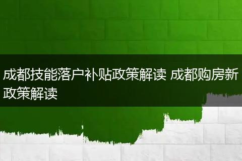 成都技能落户补贴政策解读 成都购房新政策解读