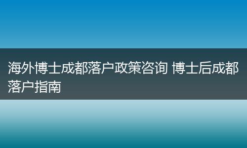 海外博士成都落户政策咨询 博士后成都落户指南