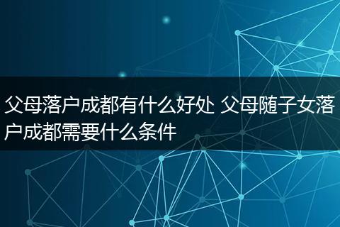 父母落户成都有什么好处 父母随子女落户成都需要什么条件