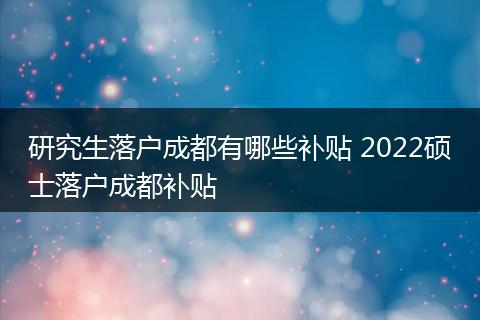 研究生落户成都有哪些补贴 2022硕士落户成都补贴