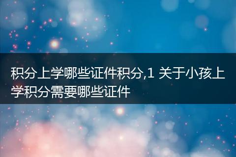 积分上学哪些证件积分,1 关于小孩上学积分需要哪些证件