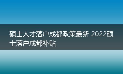 硕士人才落户成都政策最新 2022硕士落户成都补贴